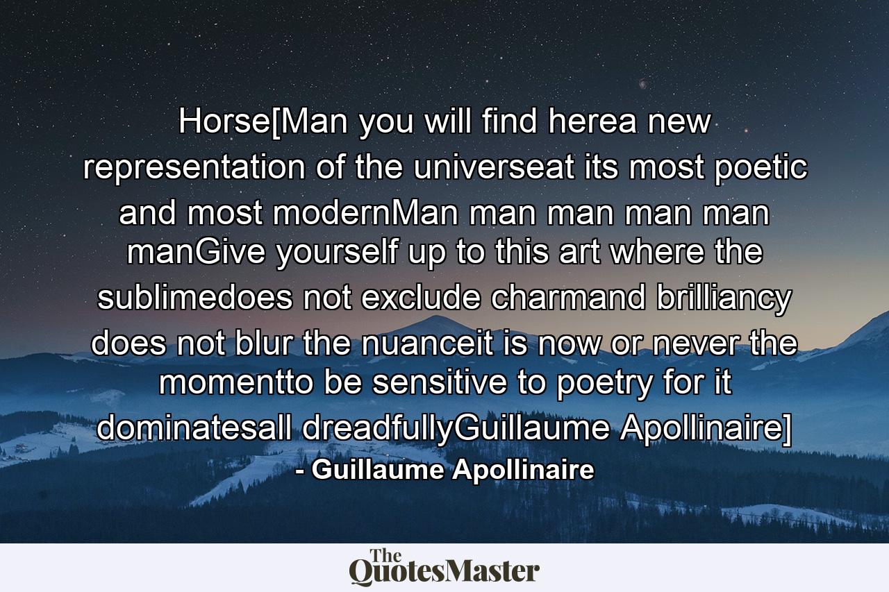 Horse[Man you will find herea new representation of the universeat its most poetic and most modernMan man man man man manGive yourself up to this art where the sublimedoes not exclude charmand brilliancy does not blur the nuanceit is now or never the momentto be sensitive to poetry for it dominatesall dreadfullyGuillaume Apollinaire] - Quote by Guillaume Apollinaire