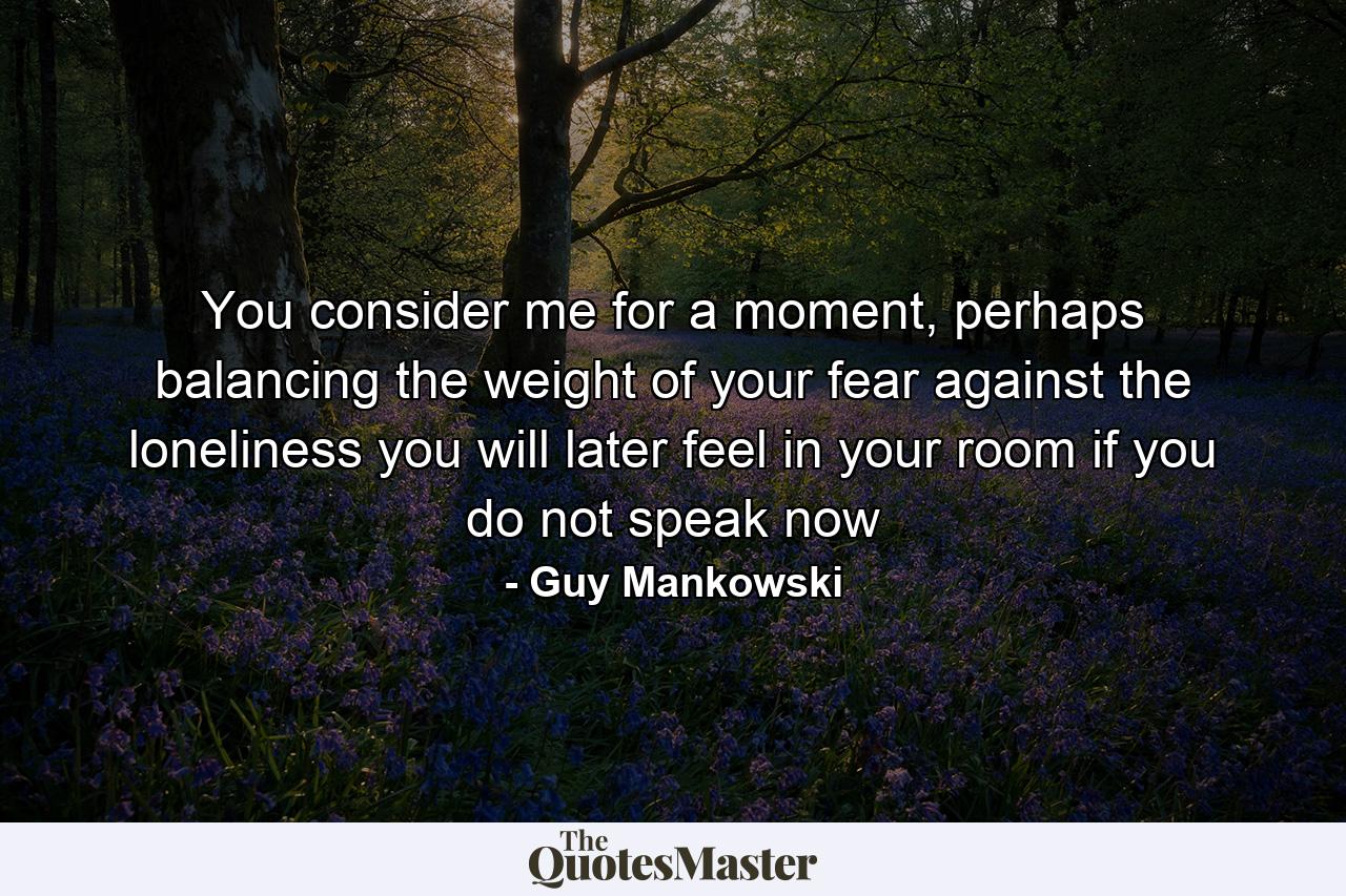 You consider me for a moment, perhaps balancing the weight of your fear against the loneliness you will later feel in your room if you do not speak now - Quote by Guy Mankowski