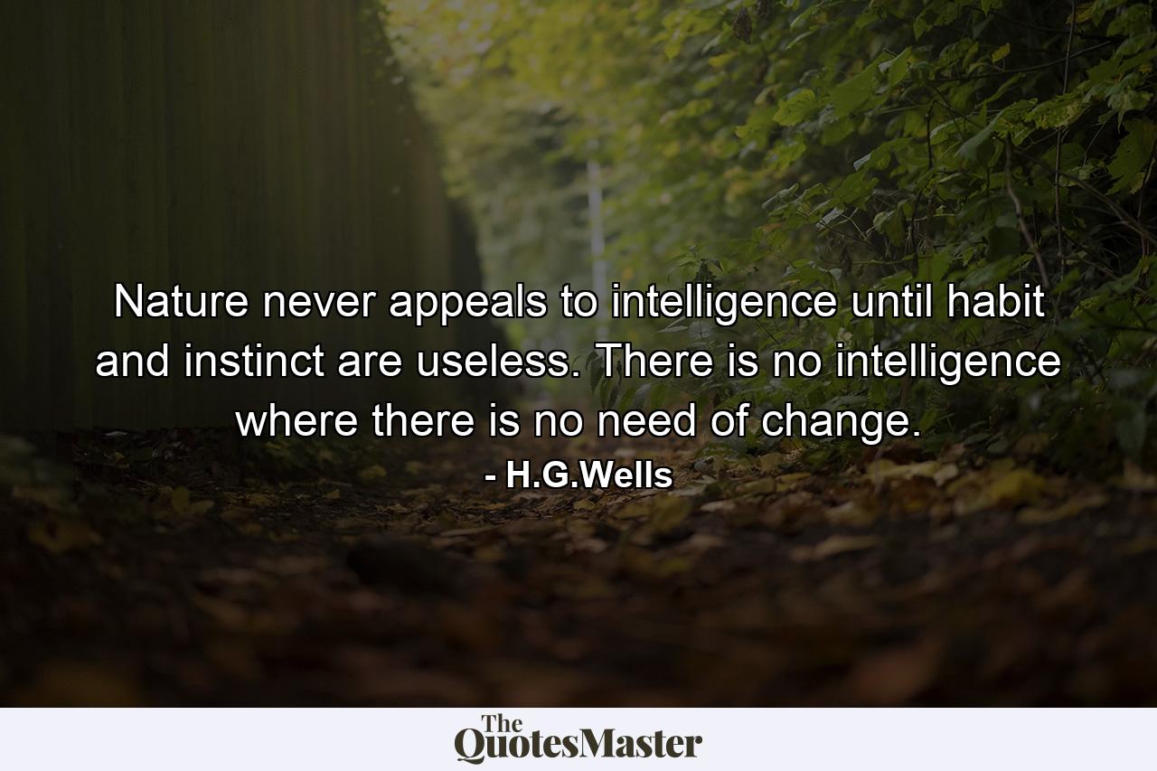 Nature never appeals to intelligence until habit and instinct are useless. There is no intelligence where there is no need of change. - Quote by H.G.Wells