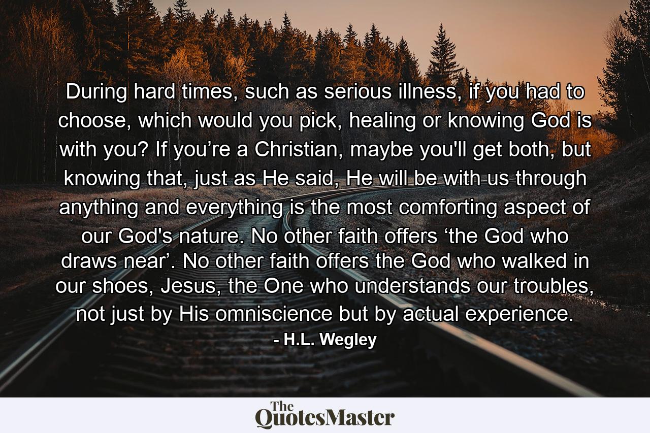 During hard times, such as serious illness, if you had to choose, which would you pick, healing or knowing God is with you? If you’re a Christian, maybe you'll get both, but knowing that, just as He said, He will be with us through anything and everything is the most comforting aspect of our God's nature. No other faith offers ‘the God who draws near’. No other faith offers the God who walked in our shoes, Jesus, the One who understands our troubles, not just by His omniscience but by actual experience. - Quote by H.L. Wegley