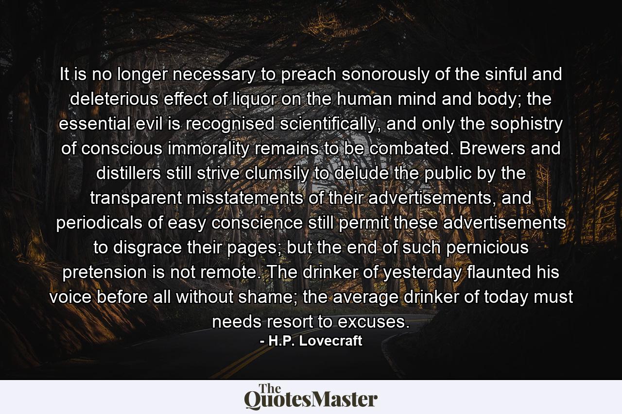 It is no longer necessary to preach sonorously of the sinful and deleterious effect of liquor on the human mind and body; the essential evil is recognised scientifically, and only the sophistry of conscious immorality remains to be combated. Brewers and distillers still strive clumsily to delude the public by the transparent misstatements of their advertisements, and periodicals of easy conscience still permit these advertisements to disgrace their pages; but the end of such pernicious pretension is not remote. The drinker of yesterday flaunted his voice before all without shame; the average drinker of today must needs resort to excuses. - Quote by H.P. Lovecraft