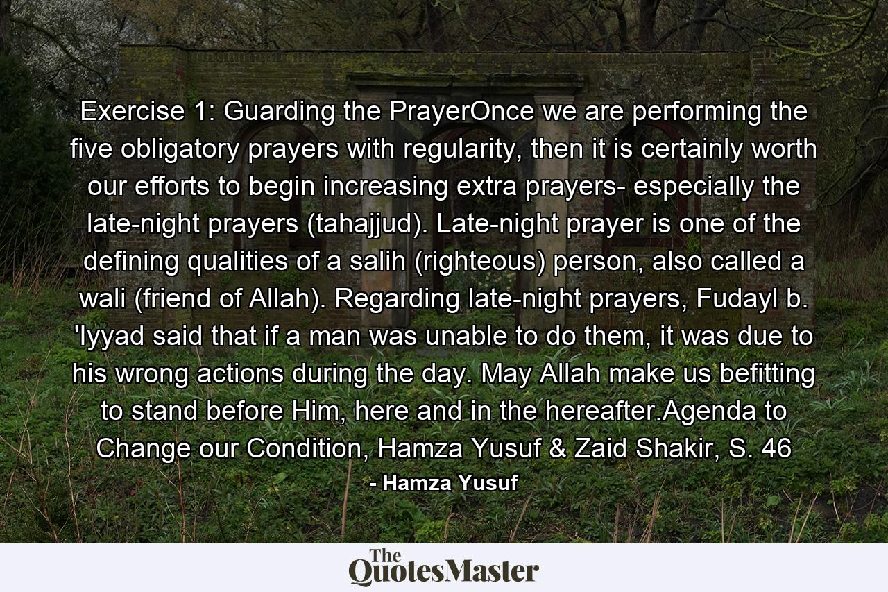 Exercise 1: Guarding the PrayerOnce we are performing the five obligatory prayers with regularity, then it is certainly worth our efforts to begin increasing extra prayers- especially the late-night prayers (tahajjud). Late-night prayer is one of the defining qualities of a salih (righteous) person, also called a wali (friend of Allah). Regarding late-night prayers, Fudayl b. 'Iyyad said that if a man was unable to do them, it was due to his wrong actions during the day. May Allah make us befitting to stand before Him, here and in the hereafter.Agenda to Change our Condition, Hamza Yusuf & Zaid Shakir, S. 46 - Quote by Hamza Yusuf