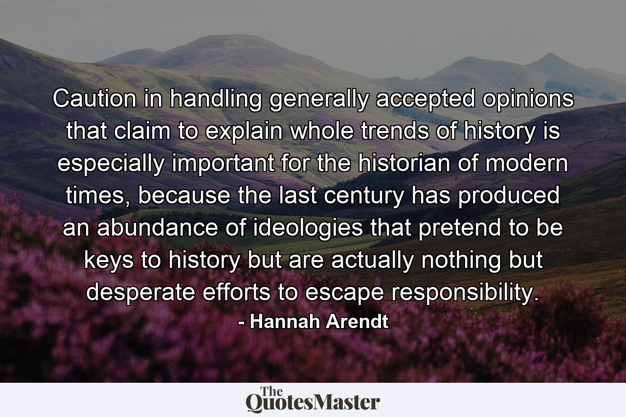 Caution in handling generally accepted opinions that claim to explain whole trends of history is especially important for the historian of modern times, because the last century has produced an abundance of ideologies that pretend to be keys to history but are actually nothing but desperate efforts to escape responsibility. - Quote by Hannah Arendt