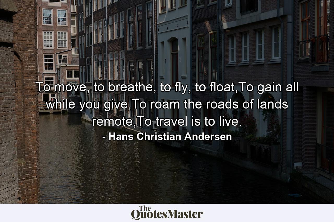 To move, to breathe, to fly, to float,To gain all while you give,To roam the roads of lands remote,To travel is to live. - Quote by Hans Christian Andersen