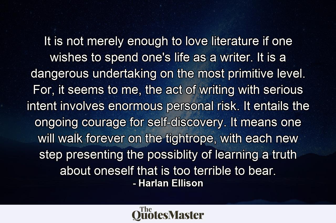 It is not merely enough to love literature if one wishes to spend one's life as a writer. It is a dangerous undertaking on the most primitive level. For, it seems to me, the act of writing with serious intent involves enormous personal risk. It entails the ongoing courage for self-discovery. It means one will walk forever on the tightrope, with each new step presenting the possiblity of learning a truth about oneself that is too terrible to bear. - Quote by Harlan Ellison