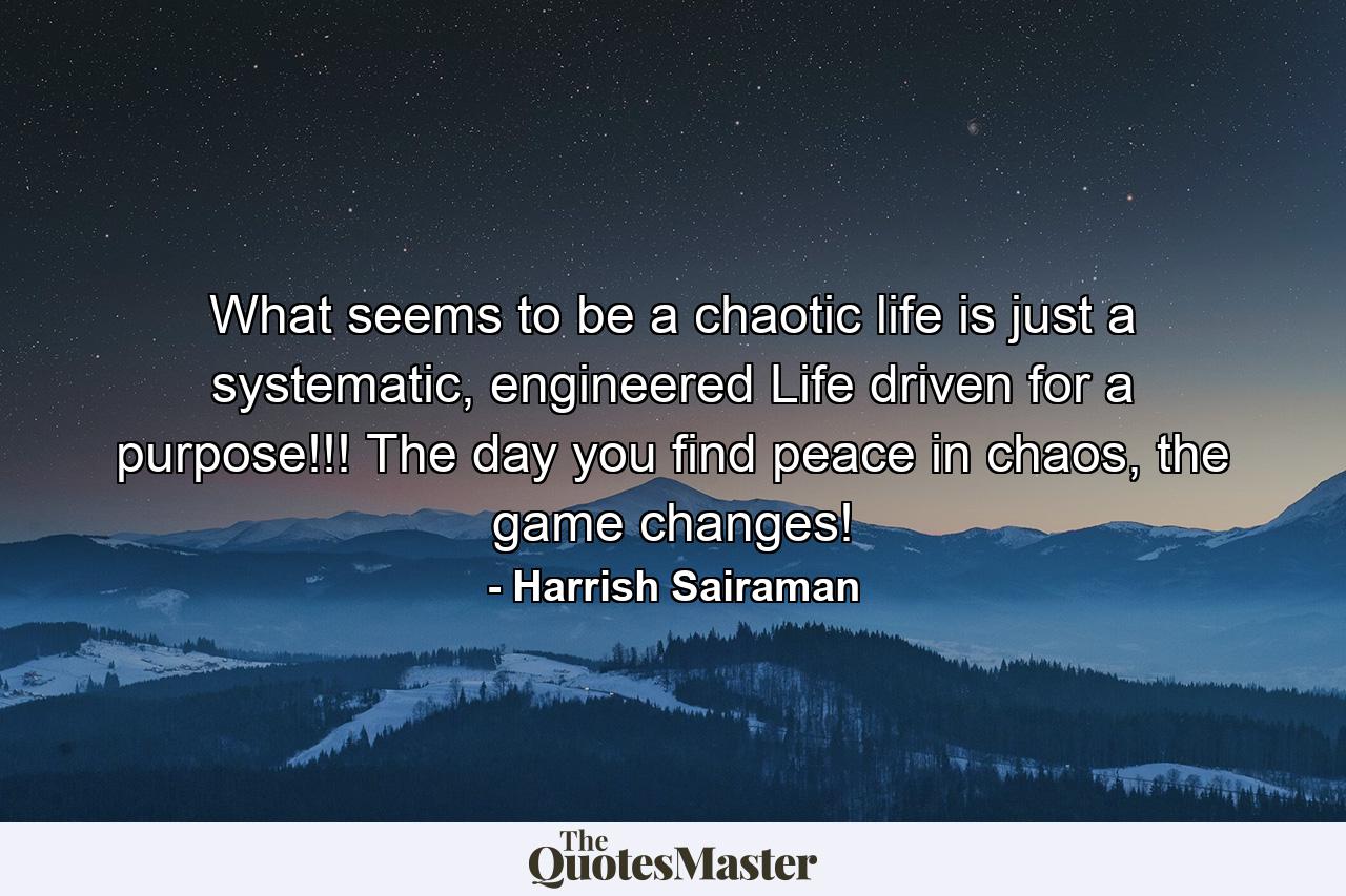 What seems to be a chaotic life is just a systematic, engineered Life driven for a purpose!!! The day you find peace in chaos, the game changes! - Quote by Harrish Sairaman