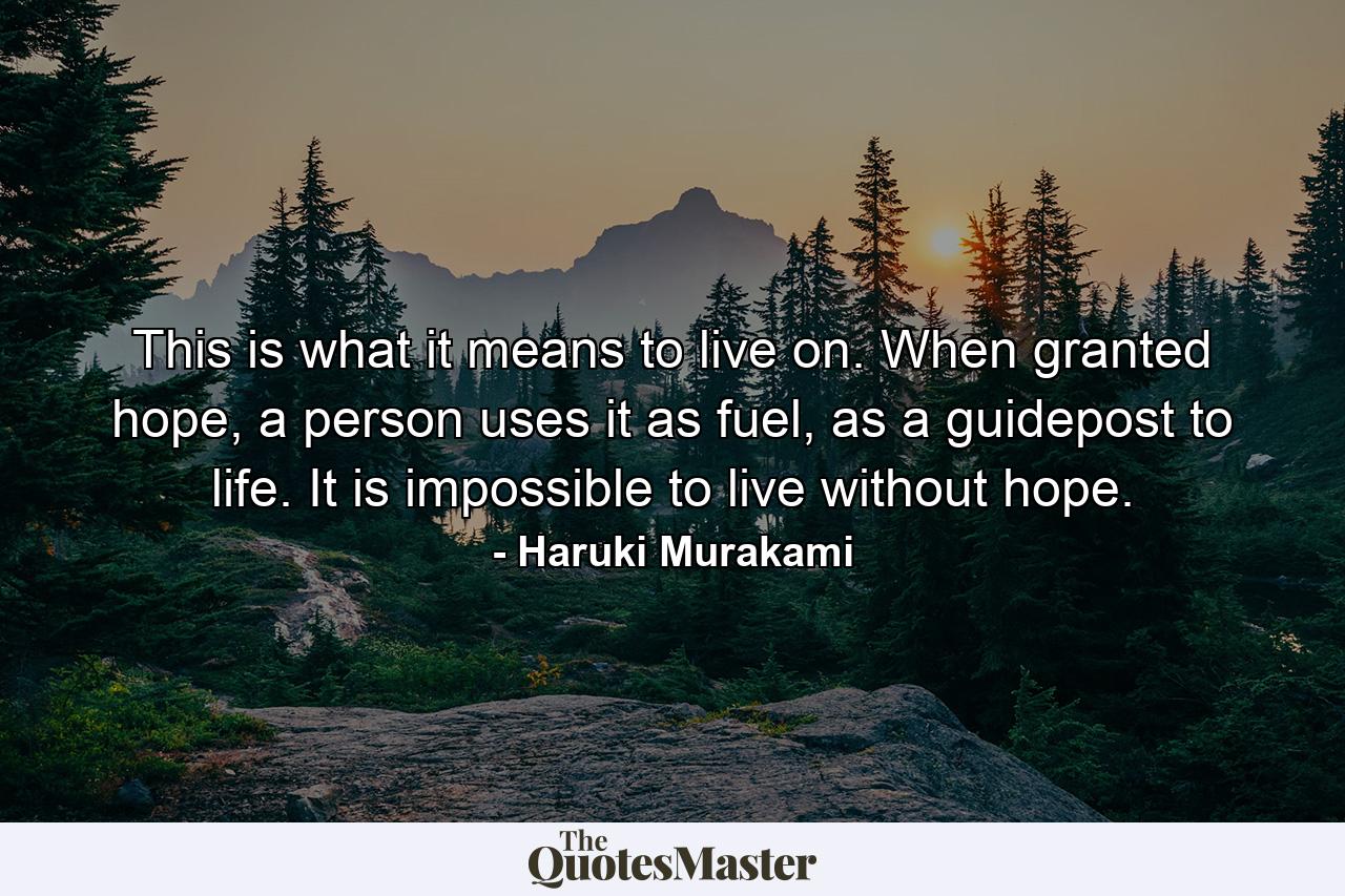 This is what it means to live on. When granted hope, a person uses it as fuel, as a guidepost to life. It is impossible to live without hope. - Quote by Haruki Murakami