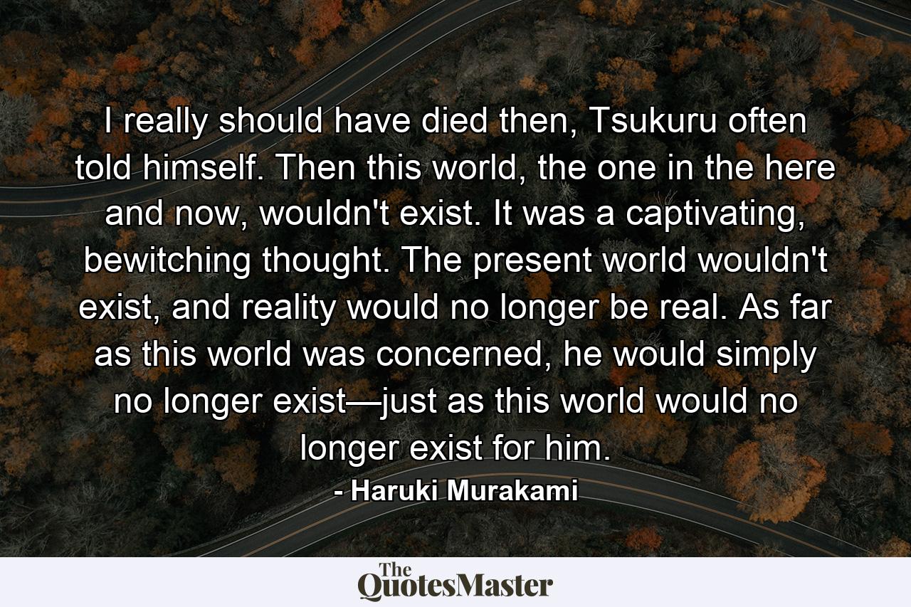 I really should have died then, Tsukuru often told himself. Then this world, the one in the here and now, wouldn't exist. It was a captivating, bewitching thought. The present world wouldn't exist, and reality would no longer be real. As far as this world was concerned, he would simply no longer exist—just as this world would no longer exist for him. - Quote by Haruki Murakami