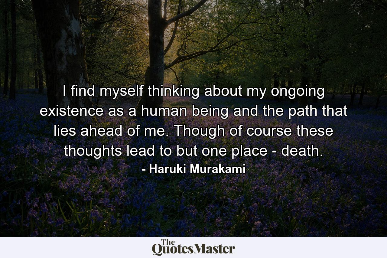 I find myself thinking about my ongoing existence as a human being and the path that lies ahead of me. Though of course these thoughts lead to but one place - death. - Quote by Haruki Murakami