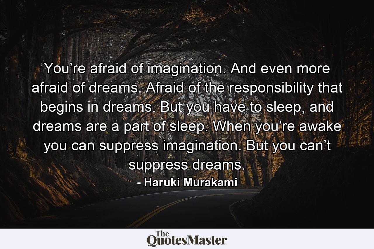 You’re afraid of imagination. And even more afraid of dreams. Afraid of the responsibility that begins in dreams. But you have to sleep, and dreams are a part of sleep. When you’re awake you can suppress imagination. But you can’t suppress dreams. - Quote by Haruki Murakami