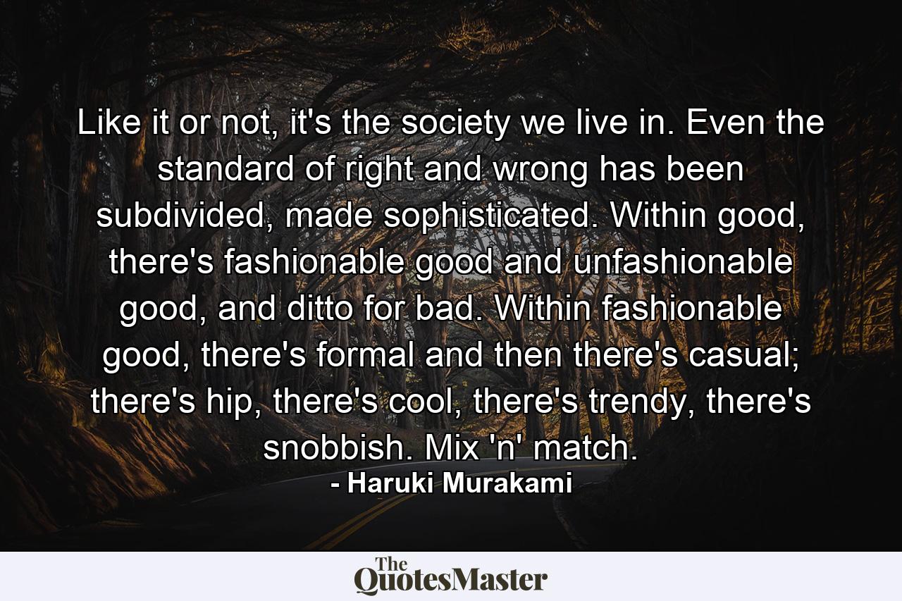 Like it or not, it's the society we live in. Even the standard of right and wrong has been subdivided, made sophisticated. Within good, there's fashionable good and unfashionable good, and ditto for bad. Within fashionable good, there's formal and then there's casual; there's hip, there's cool, there's trendy, there's snobbish. Mix 'n' match. - Quote by Haruki Murakami