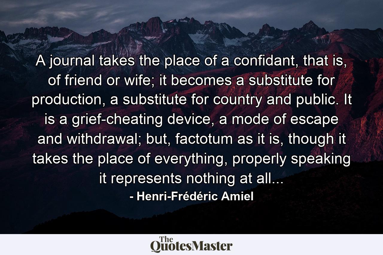 A journal takes the place of a confidant, that is, of friend or wife; it becomes a substitute for production, a substitute for country and public. It is a grief-cheating device, a mode of escape and withdrawal; but, factotum as it is, though it takes the place of everything, properly speaking it represents nothing at all... - Quote by Henri-Frédéric Amiel