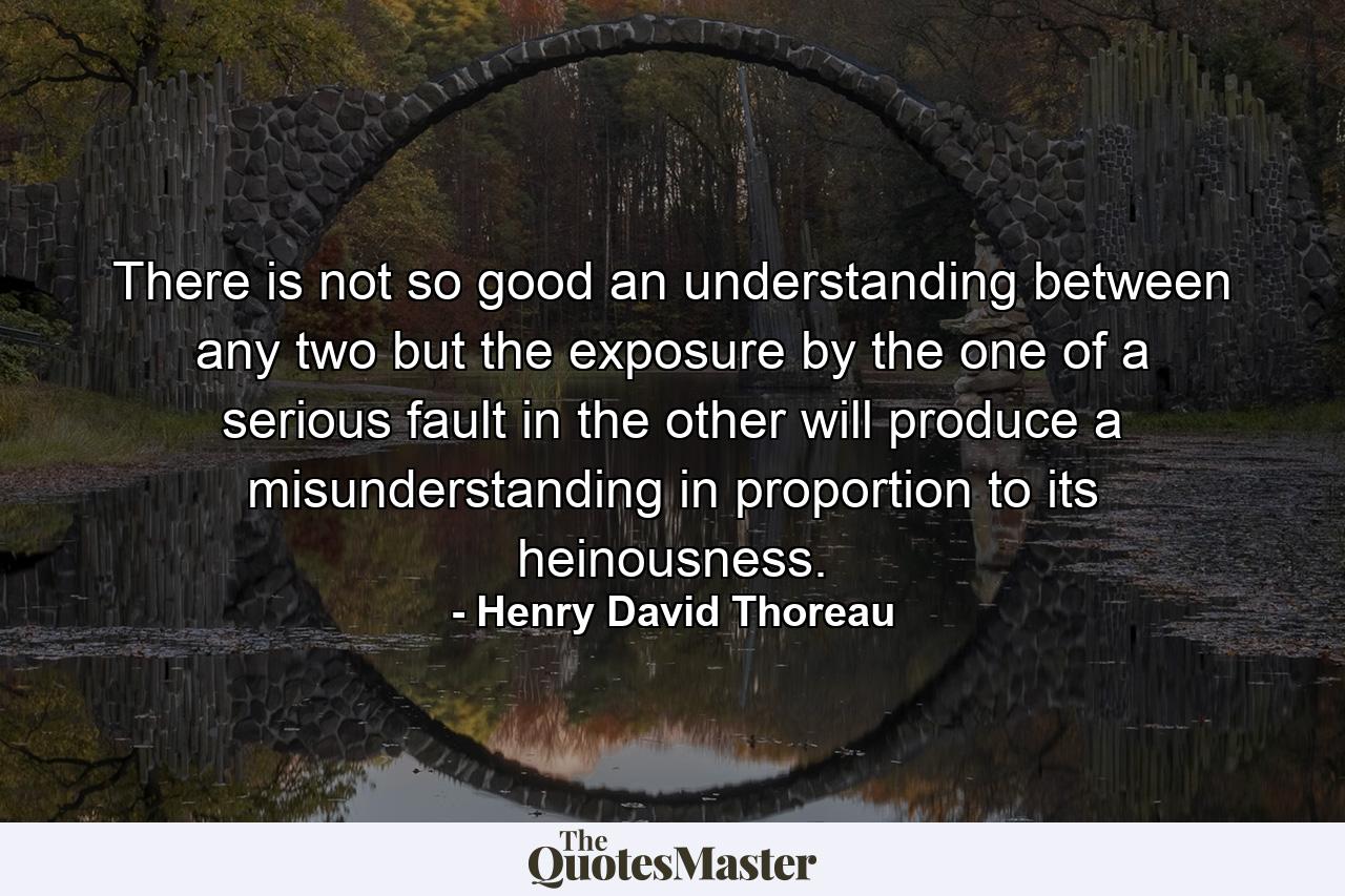 There is not so good an understanding between any two  but the exposure by the one of a serious fault in the other will produce a misunderstanding in proportion to its heinousness. - Quote by Henry David Thoreau