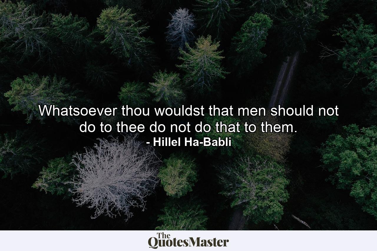 Whatsoever thou wouldst that men should not do to thee  do not do that to them. - Quote by Hillel Ha-Babli