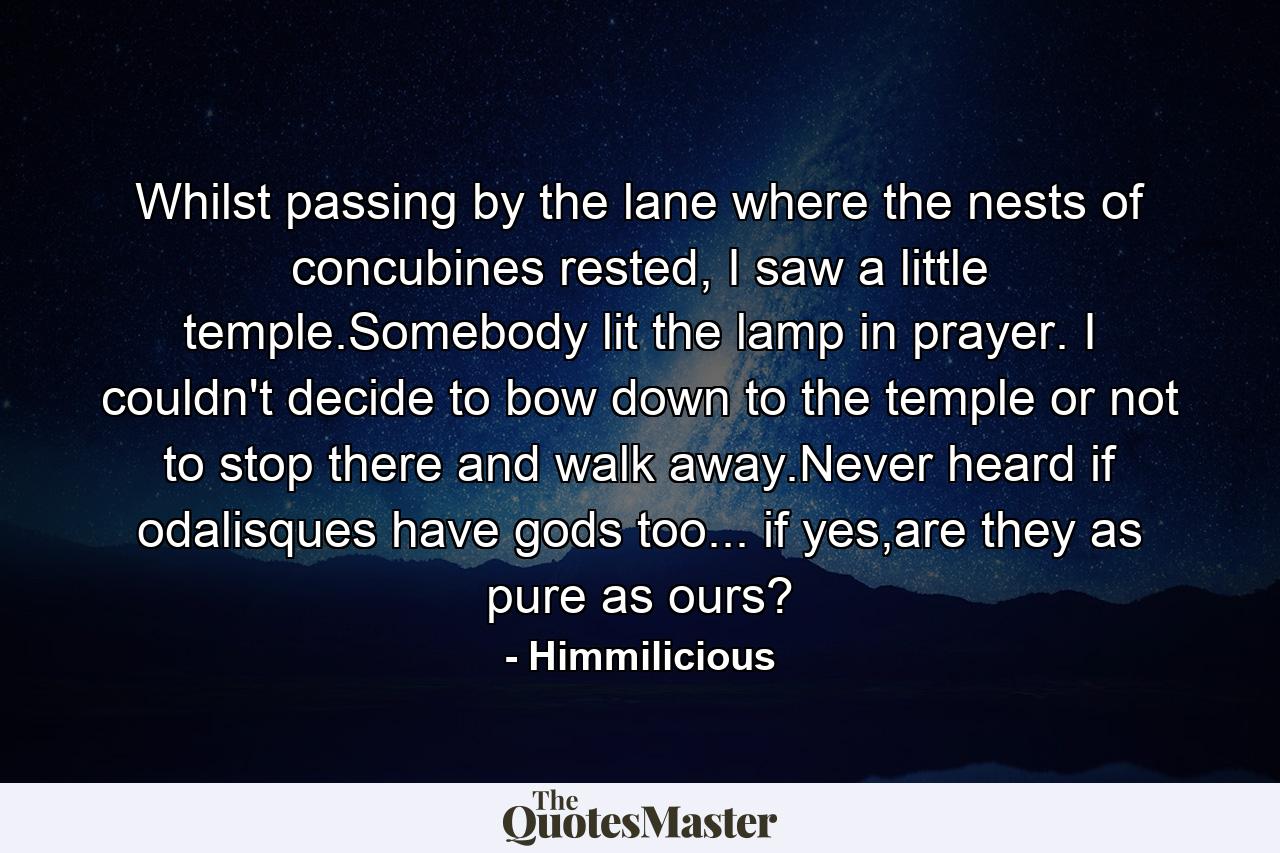 Whilst passing by the lane where the nests of concubines rested, I saw a little temple.Somebody lit the lamp in prayer. I couldn't decide to bow down to the temple or not to stop there and walk away.Never heard if odalisques have gods too... if yes,are they as pure as ours? - Quote by Himmilicious