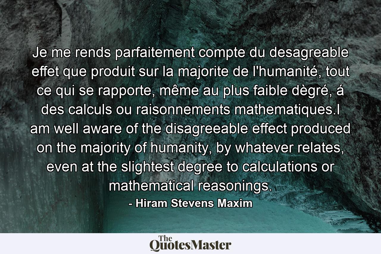 Je me rends parfaitement compte du desagreable effet que produit sur la majorite de l'humanité, tout ce qui se rapporte, même au plus faible dègré, á des calculs ou raisonnements mathematiques.I am well aware of the disagreeable effect produced on the majority of humanity, by whatever relates, even at the slightest degree to calculations or mathematical reasonings. - Quote by Hiram Stevens Maxim