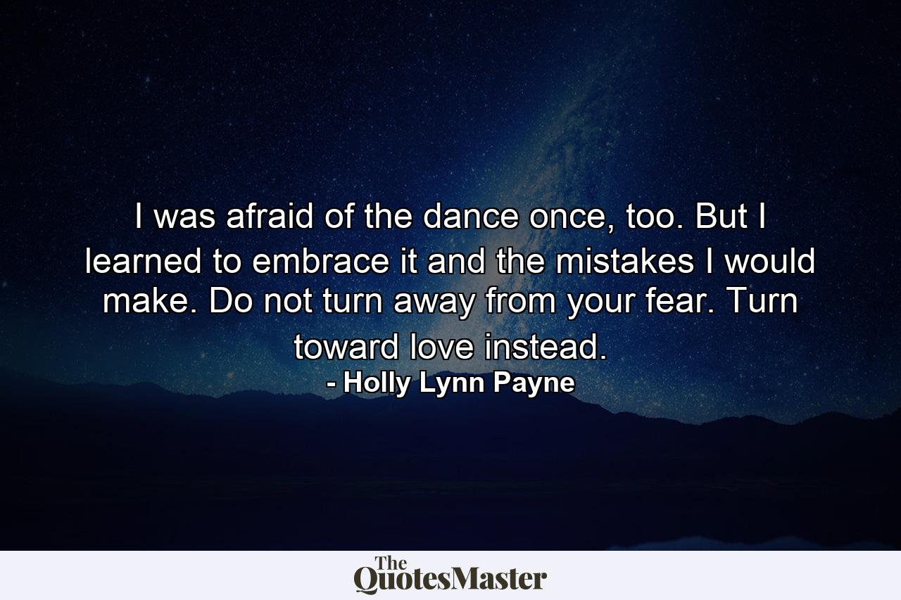 I was afraid of the dance once, too. But I learned to embrace it and the mistakes I would make. Do not turn away from your fear. Turn toward love instead. - Quote by Holly Lynn Payne