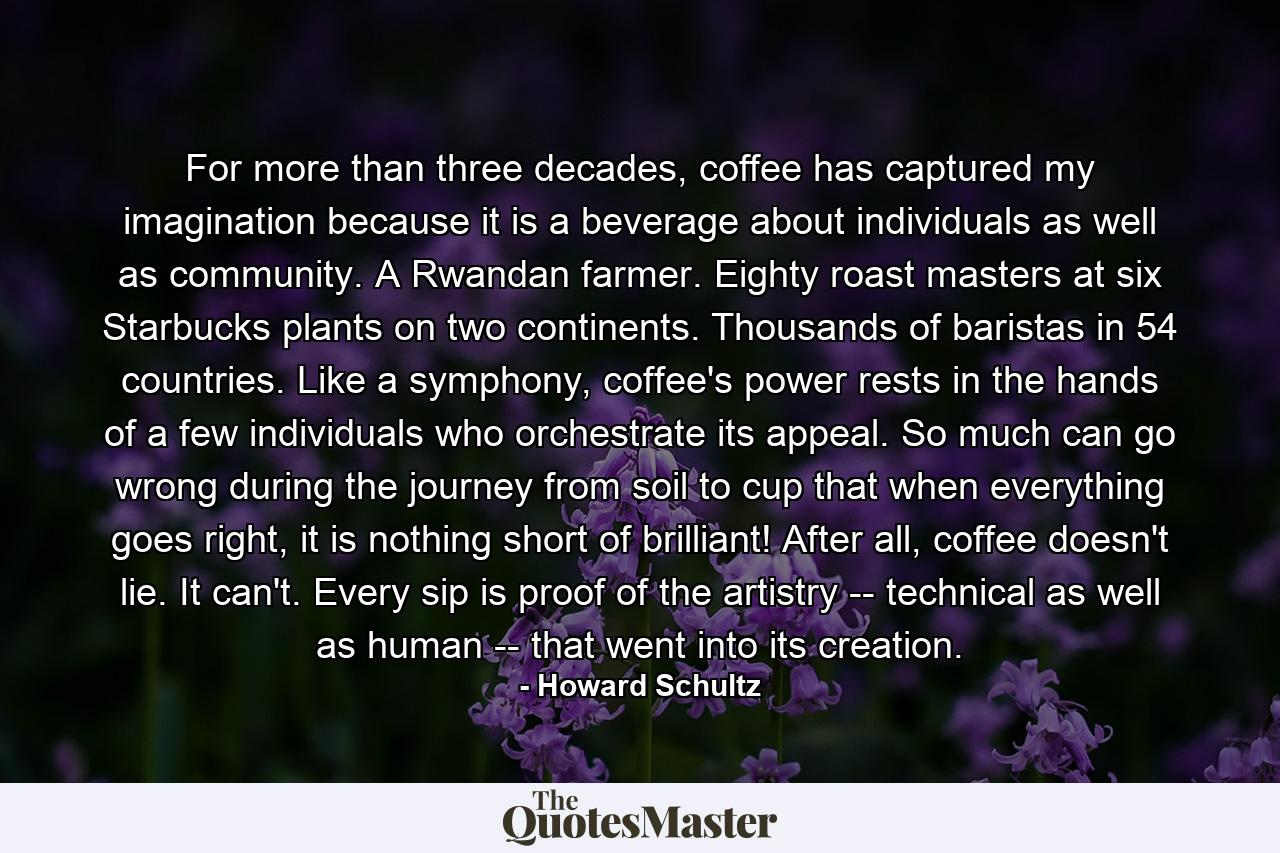 For more than three decades, coffee has captured my imagination because it is a beverage about individuals as well as community. A Rwandan farmer. Eighty roast masters at six Starbucks plants on two continents. Thousands of baristas in 54 countries. Like a symphony, coffee's power rests in the hands of a few individuals who orchestrate its appeal. So much can go wrong during the journey from soil to cup that when everything goes right, it is nothing short of brilliant! After all, coffee doesn't lie. It can't. Every sip is proof of the artistry -- technical as well as human -- that went into its creation. - Quote by Howard Schultz