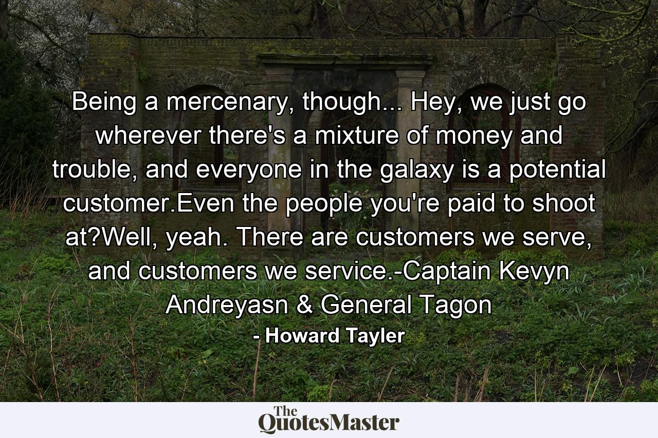 Being a mercenary, though... Hey, we just go wherever there's a mixture of money and trouble, and everyone in the galaxy is a potential customer.Even the people you're paid to shoot at?Well, yeah. There are customers we serve, and customers we service.-Captain Kevyn Andreyasn & General Tagon - Quote by Howard Tayler