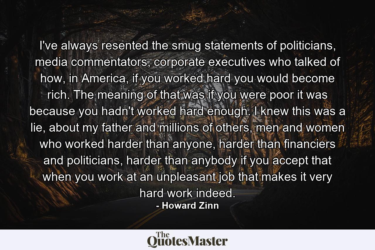 I've always resented the smug statements of politicians, media commentators, corporate executives who talked of how, in America, if you worked hard you would become rich. The meaning of that was if you were poor it was because you hadn't worked hard enough. I knew this was a lie, about my father and millions of others, men and women who worked harder than anyone, harder than financiers and politicians, harder than anybody if you accept that when you work at an unpleasant job that makes it very hard work indeed. - Quote by Howard Zinn