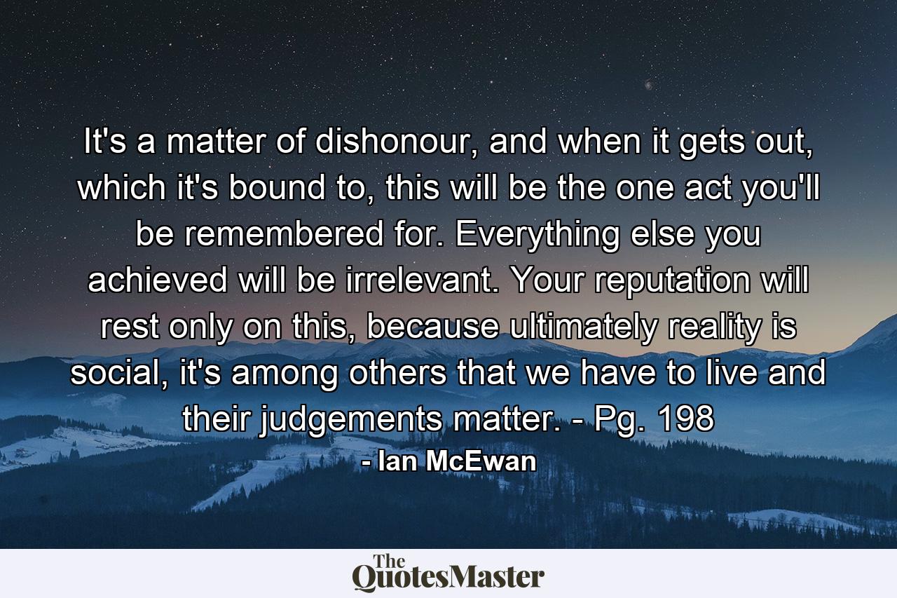 It's a matter of dishonour, and when it gets out, which it's bound to, this will be the one act you'll be remembered for. Everything else you achieved will be irrelevant. Your reputation will rest only on this, because ultimately reality is social, it's among others that we have to live and their judgements matter. - Pg. 198 - Quote by Ian McEwan