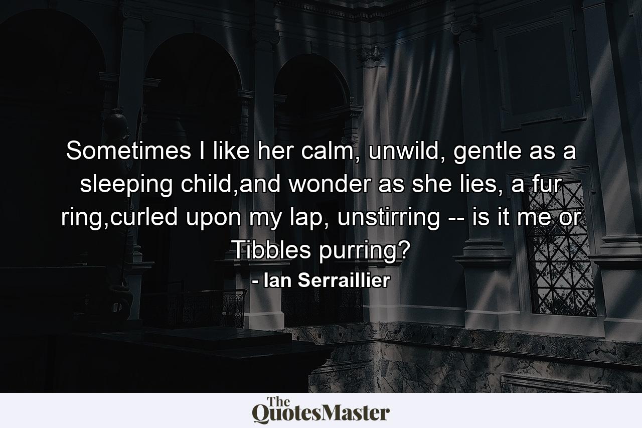 Sometimes I like her calm, unwild, gentle as a sleeping child,and wonder as she lies, a fur ring,curled upon my lap, unstirring -- is it me or Tibbles purring? - Quote by Ian Serraillier