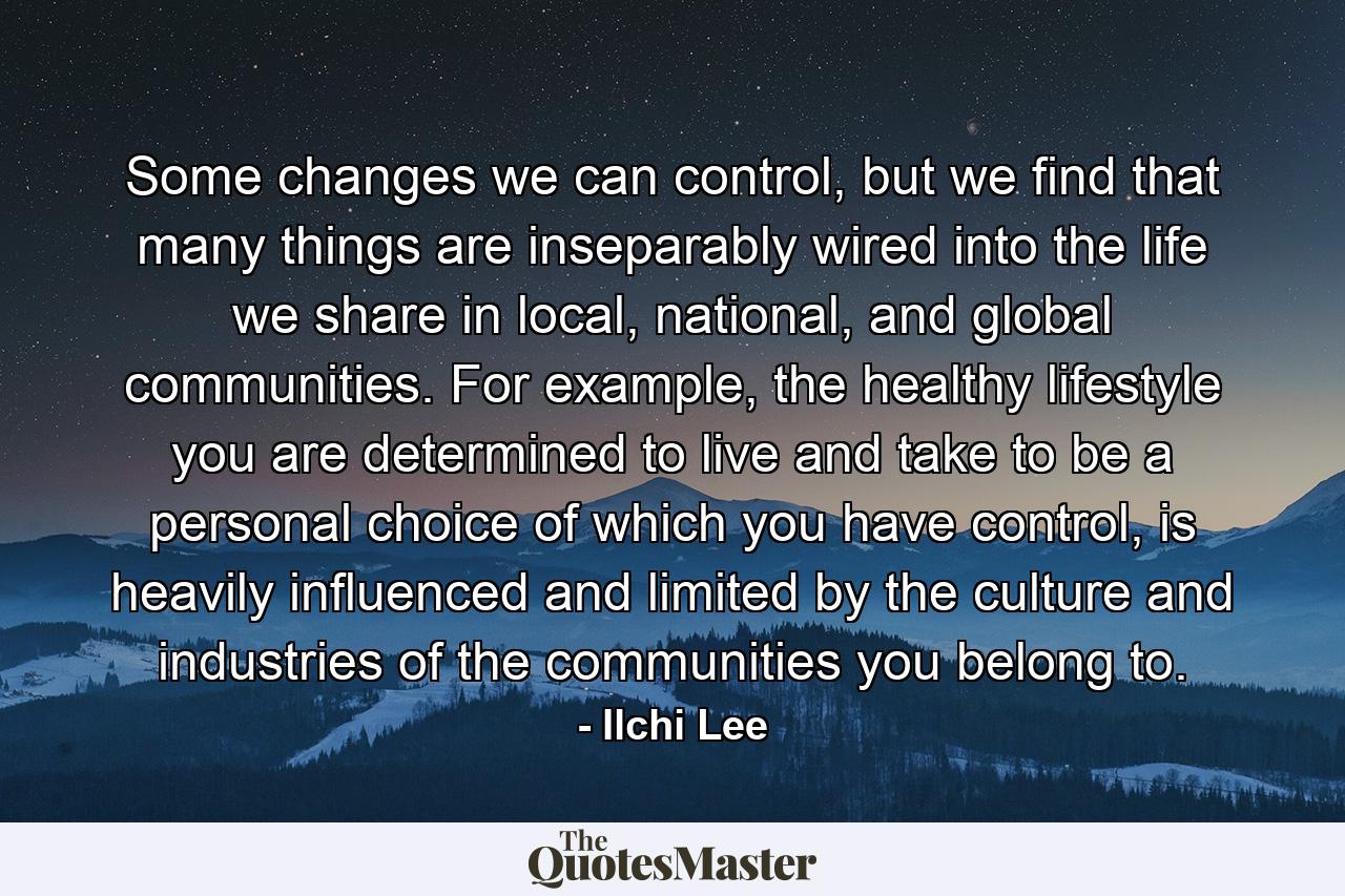 Some changes we can control, but we find that many things are inseparably wired into the life we share in local, national, and global communities. For example, the healthy lifestyle you are determined to live and take to be a personal choice of which you have control, is heavily influenced and limited by the culture and industries of the communities you belong to. - Quote by Ilchi Lee