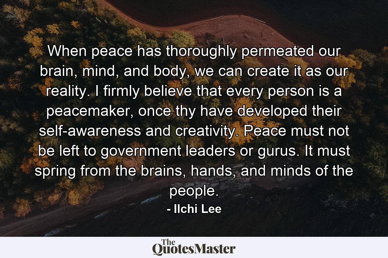 When peace has thoroughly permeated our brain, mind, and body, we can create it as our reality. I firmly believe that every person is a peacemaker, once thy have developed their self-awareness and creativity. Peace must not be left to government leaders or gurus. It must spring from the brains, hands, and minds of the people. - Quote by Ilchi Lee