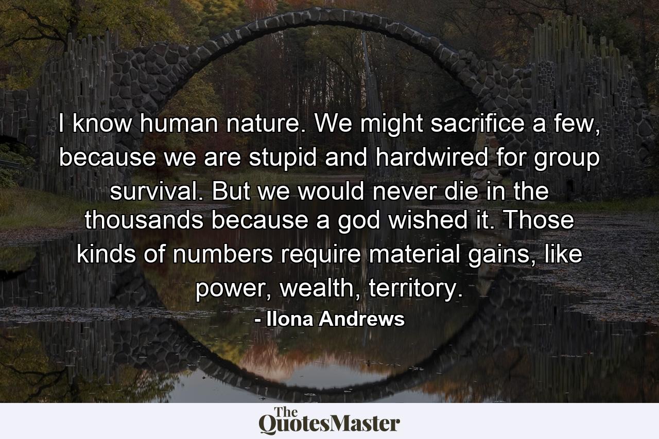 I know human nature. We might sacrifice a few, because we are stupid and hardwired for group survival. But we would never die in the thousands because a god wished it. Those kinds of numbers require material gains, like power, wealth, territory. - Quote by Ilona Andrews