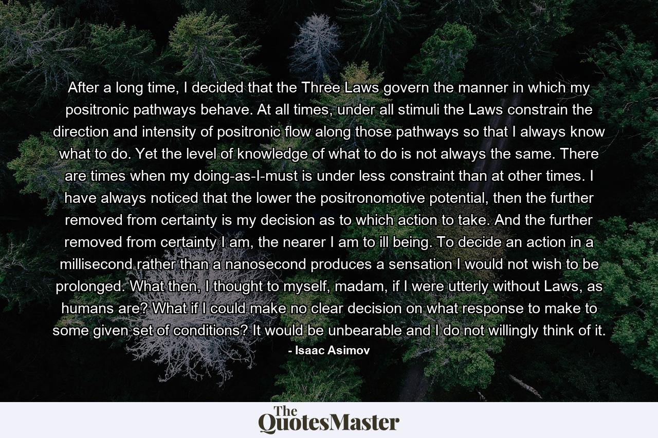 After a long time, I decided that the Three Laws govern the manner in which my positronic pathways behave. At all times, under all stimuli the Laws constrain the direction and intensity of positronic flow along those pathways so that I always know what to do. Yet the level of knowledge of what to do is not always the same. There are times when my doing-as-I-must is under less constraint than at other times. I have always noticed that the lower the positronomotive potential, then the further removed from certainty is my decision as to which action to take. And the further removed from certainty I am, the nearer I am to ill being. To decide an action in a millisecond rather than a nanosecond produces a sensation I would not wish to be prolonged. What then, I thought to myself, madam, if I were utterly without Laws, as humans are? What if I could make no clear decision on what response to make to some given set of conditions? It would be unbearable and I do not willingly think of it. - Quote by Isaac Asimov