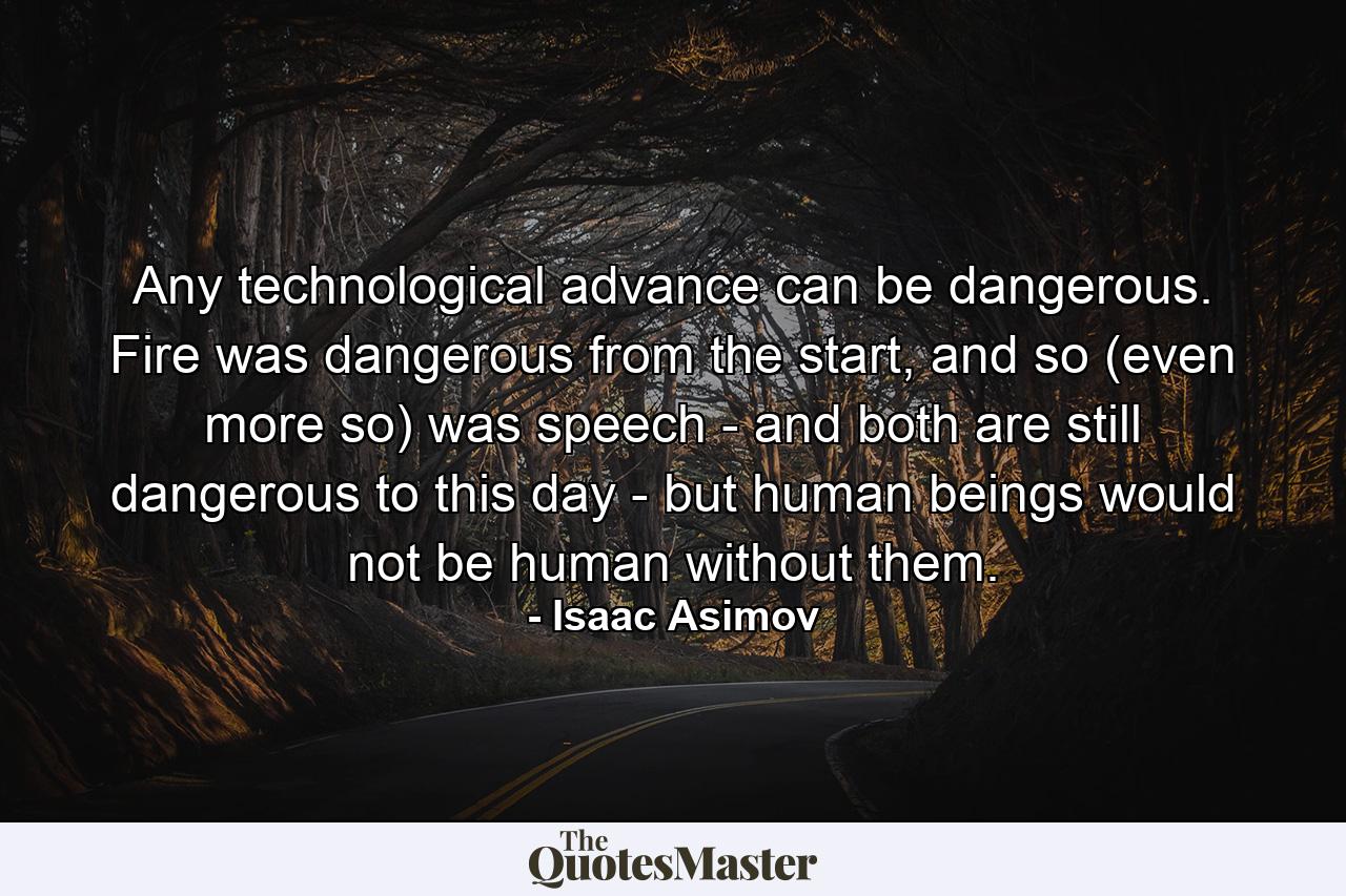 Any technological advance can be dangerous. Fire was dangerous from the start, and so (even more so) was speech - and both are still dangerous to this day - but human beings would not be human without them. - Quote by Isaac Asimov