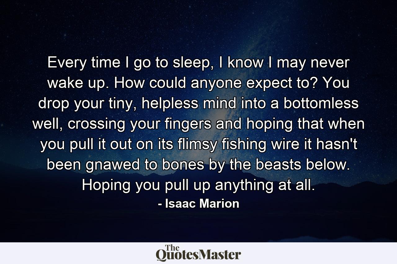 Every time I go to sleep, I know I may never wake up. How could anyone expect to? You drop your tiny, helpless mind into a bottomless well, crossing your fingers and hoping that when you pull it out on its flimsy fishing wire it hasn't been gnawed to bones by the beasts below. Hoping you pull up anything at all. - Quote by Isaac Marion