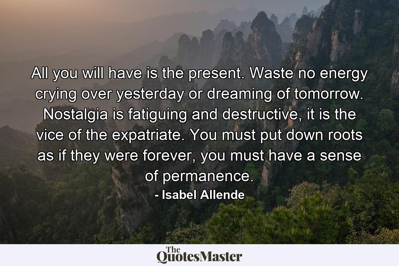 All you will have is the present. Waste no energy crying over yesterday or dreaming of tomorrow. Nostalgia is fatiguing and destructive, it is the vice of the expatriate. You must put down roots as if they were forever, you must have a sense of permanence. - Quote by Isabel Allende