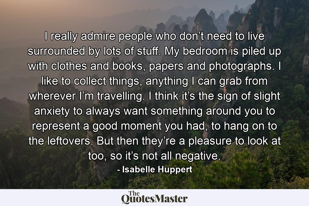 I really admire people who don’t need to live surrounded by lots of stuff. My bedroom is piled up with clothes and books, papers and photographs. I like to collect things, anything I can grab from wherever I’m travelling. I think it’s the sign of slight anxiety to always want something around you to represent a good moment you had, to hang on to the leftovers. But then they’re a pleasure to look at too, so it’s not all negative. - Quote by Isabelle Huppert