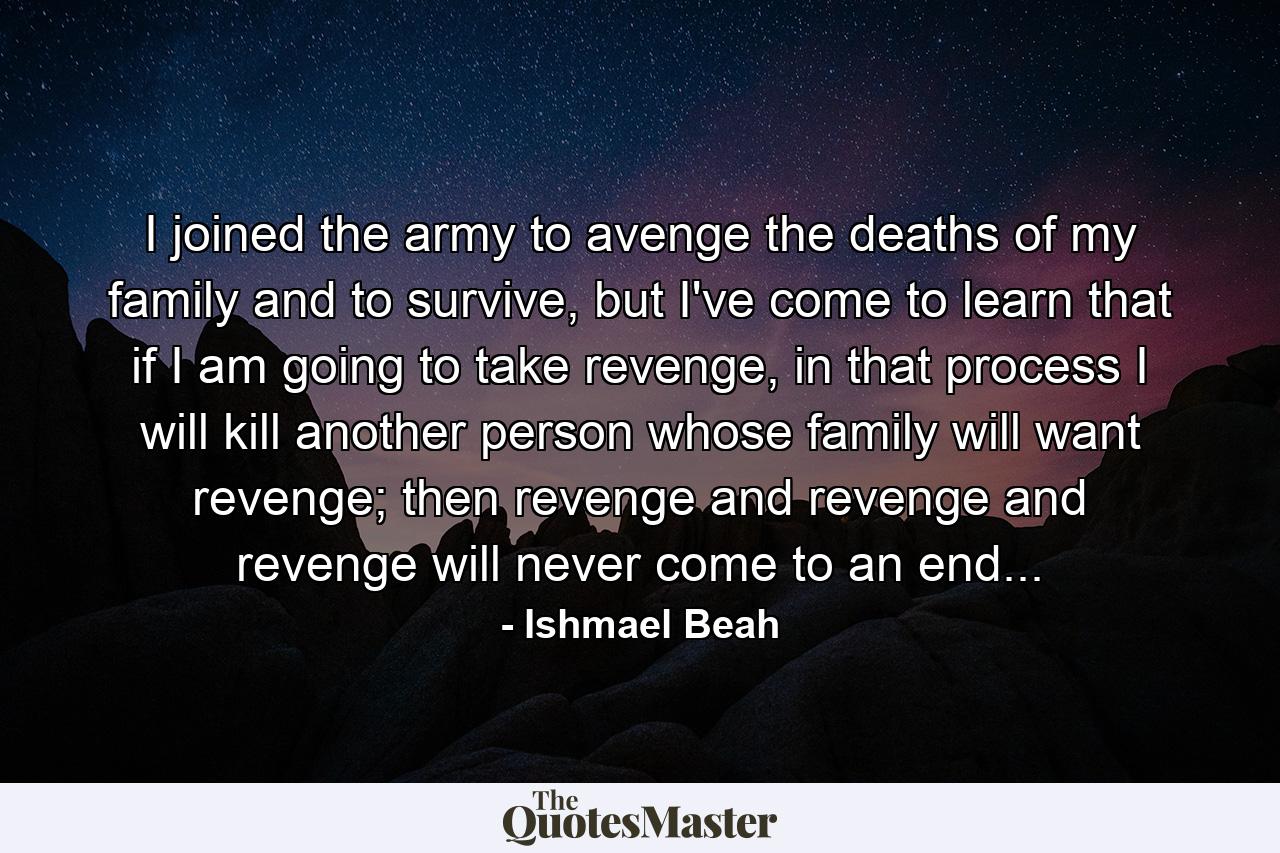 I joined the army to avenge the deaths of my family and to survive, but I've come to learn that if I am going to take revenge, in that process I will kill another person whose family will want revenge; then revenge and revenge and revenge will never come to an end... - Quote by Ishmael Beah