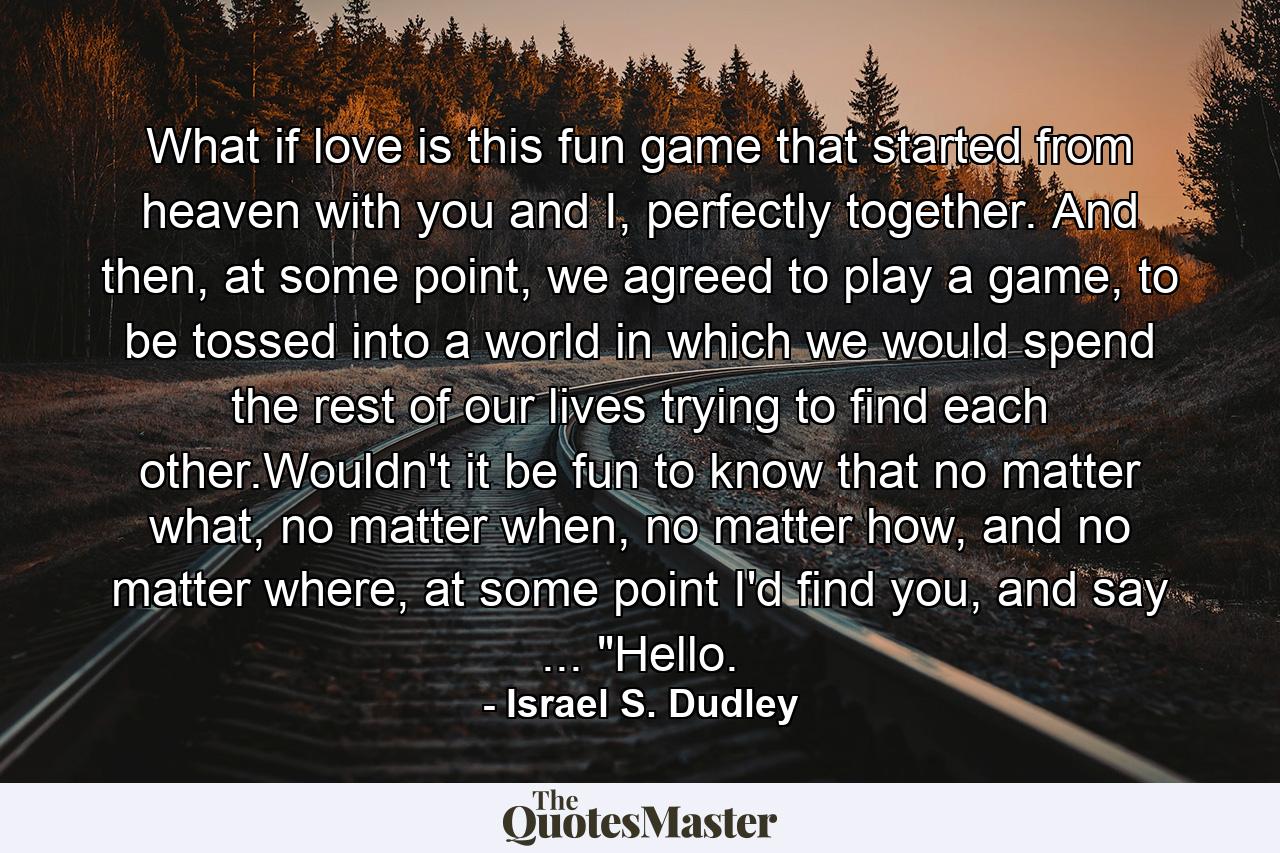 What if love is this fun game that started from heaven with you and I, perfectly together. And then, at some point, we agreed to play a game, to be tossed into a world in which we would spend the rest of our lives trying to find each other.Wouldn't it be fun to know that no matter what, no matter when, no matter how, and no matter where, at some point I'd find you, and say ... 