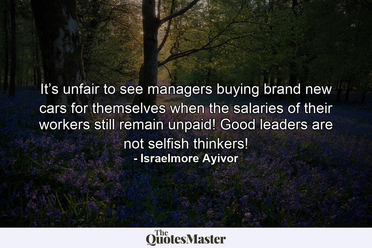 It’s unfair to see managers buying brand new cars for themselves when the salaries of their workers still remain unpaid! Good leaders are not selfish thinkers! - Quote by Israelmore Ayivor