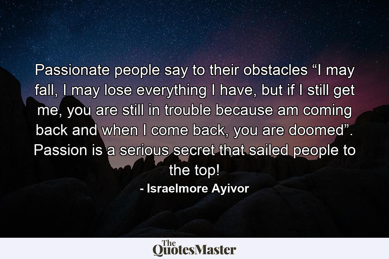 Passionate people say to their obstacles “I may fall, I may lose everything I have, but if I still get me, you are still in trouble because am coming back and when I come back, you are doomed”. Passion is a serious secret that sailed people to the top! - Quote by Israelmore Ayivor