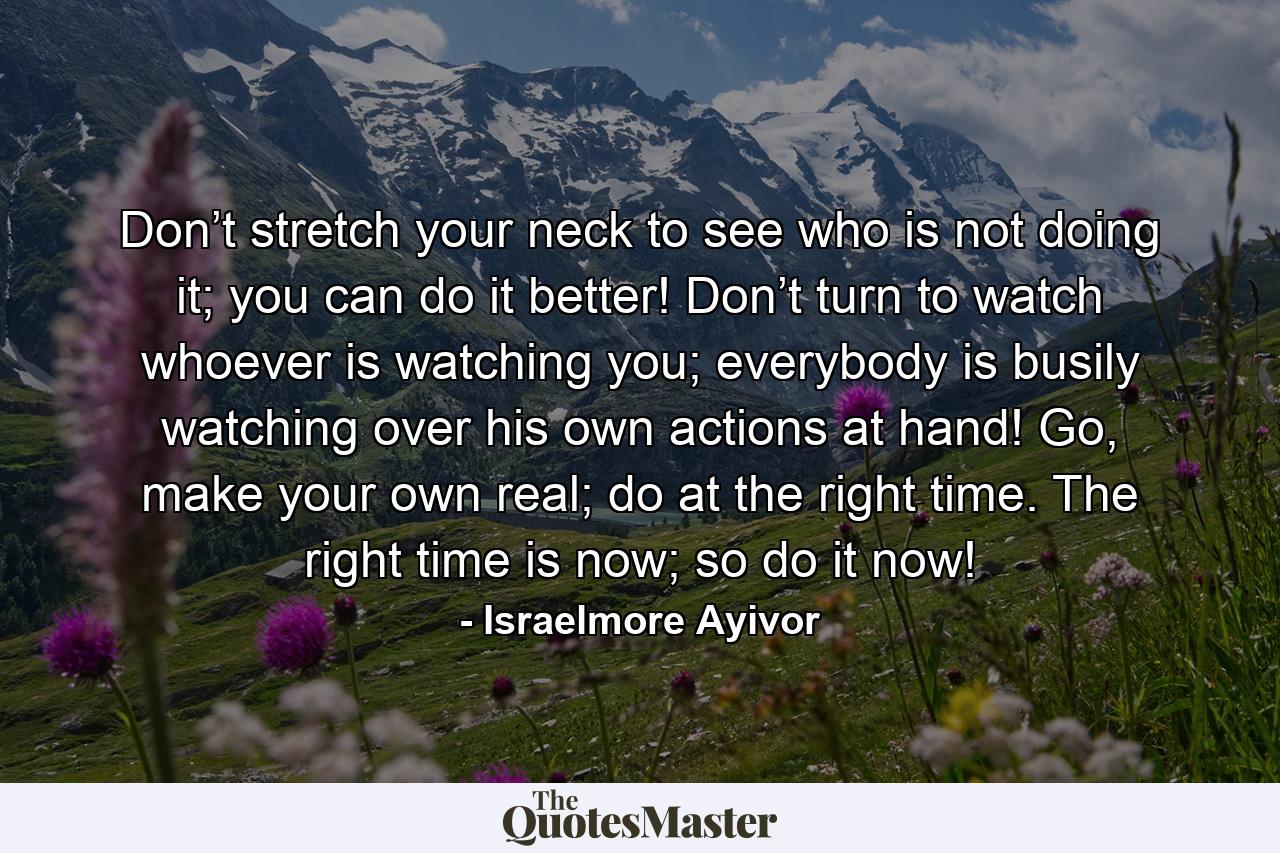 Don’t stretch your neck to see who is not doing it; you can do it better! Don’t turn to watch whoever is watching you; everybody is busily watching over his own actions at hand! Go, make your own real; do at the right time. The right time is now; so do it now! - Quote by Israelmore Ayivor