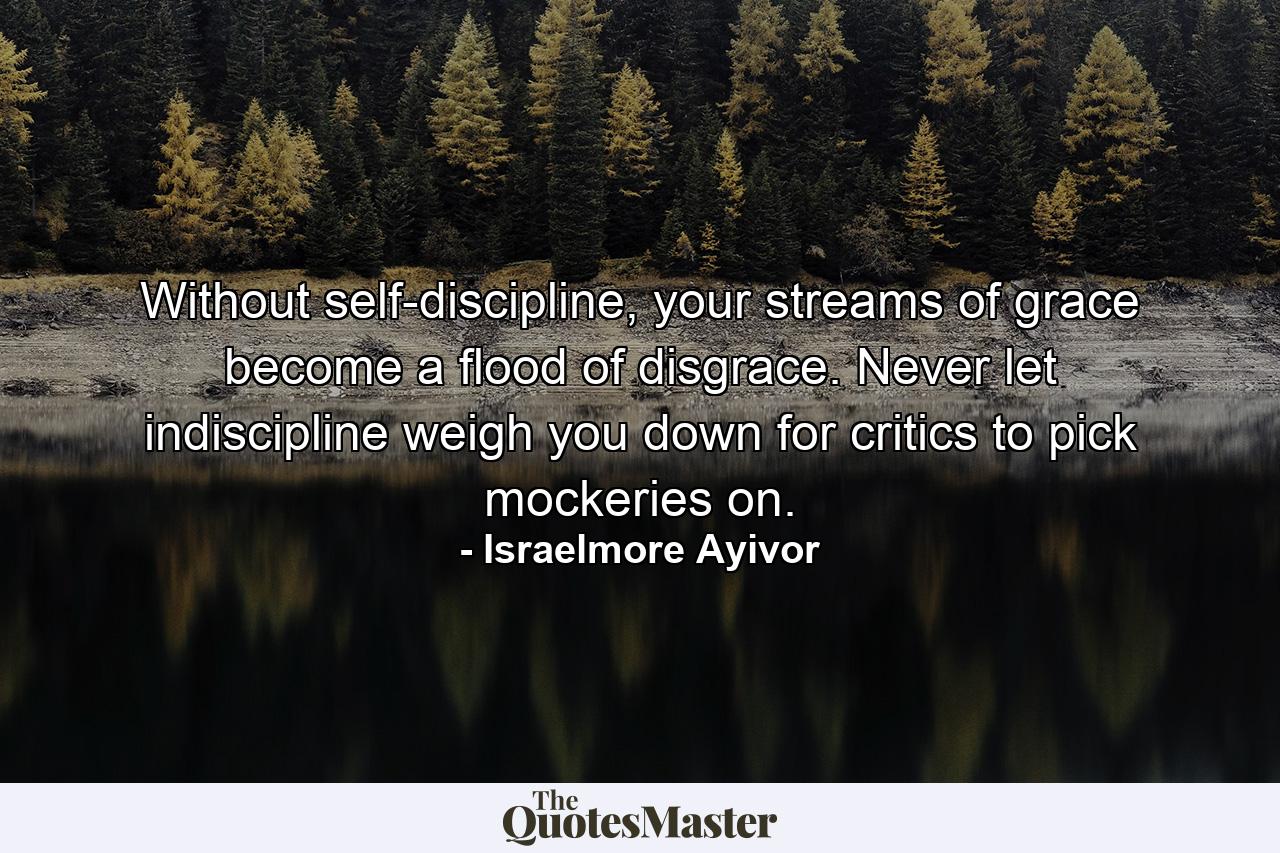 Without self-discipline, your streams of grace become a flood of disgrace. Never let indiscipline weigh you down for critics to pick mockeries on. - Quote by Israelmore Ayivor