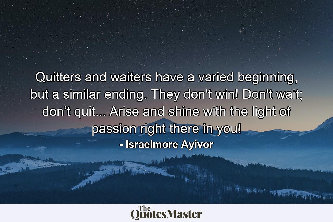 Quitters and waiters have a varied beginning, but a similar ending. They don't win! Don't wait; don’t quit... Arise and shine with the light of passion right there in you! - Quote by Israelmore Ayivor