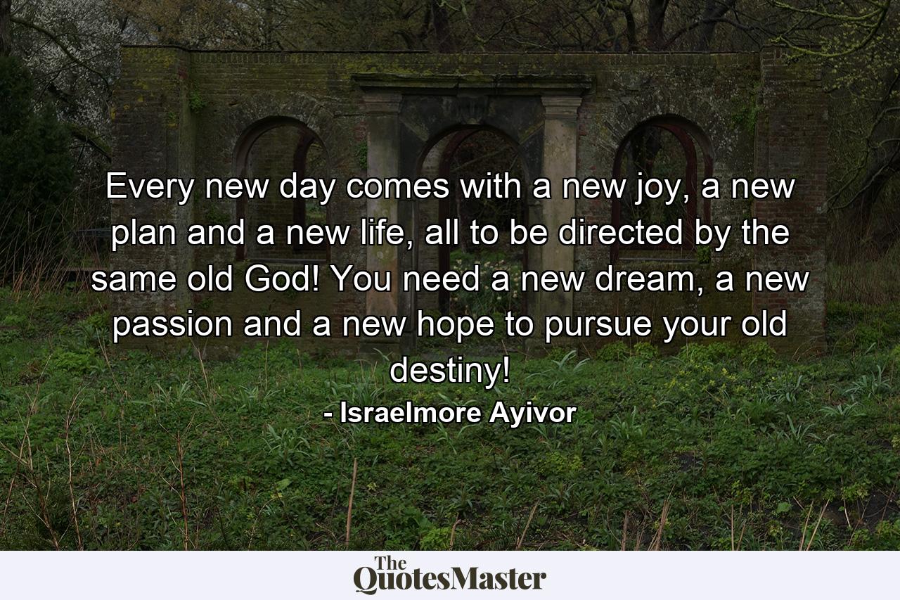 Every new day comes with a new joy, a new plan and a new life, all to be directed by the same old God! You need a new dream, a new passion and a new hope to pursue your old destiny! - Quote by Israelmore Ayivor