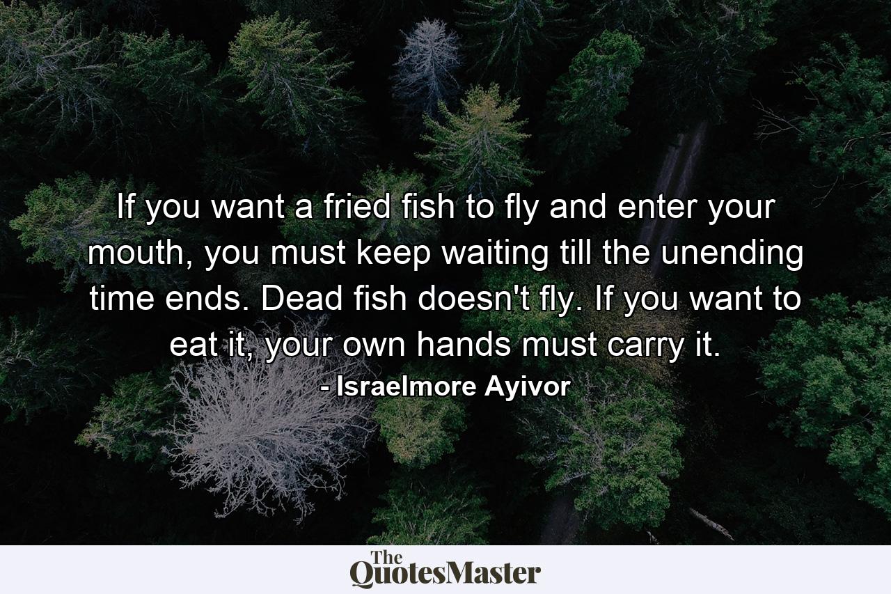 If you want a fried fish to fly and enter your mouth, you must keep waiting till the unending time ends. Dead fish doesn't fly. If you want to eat it, your own hands must carry it. - Quote by Israelmore Ayivor