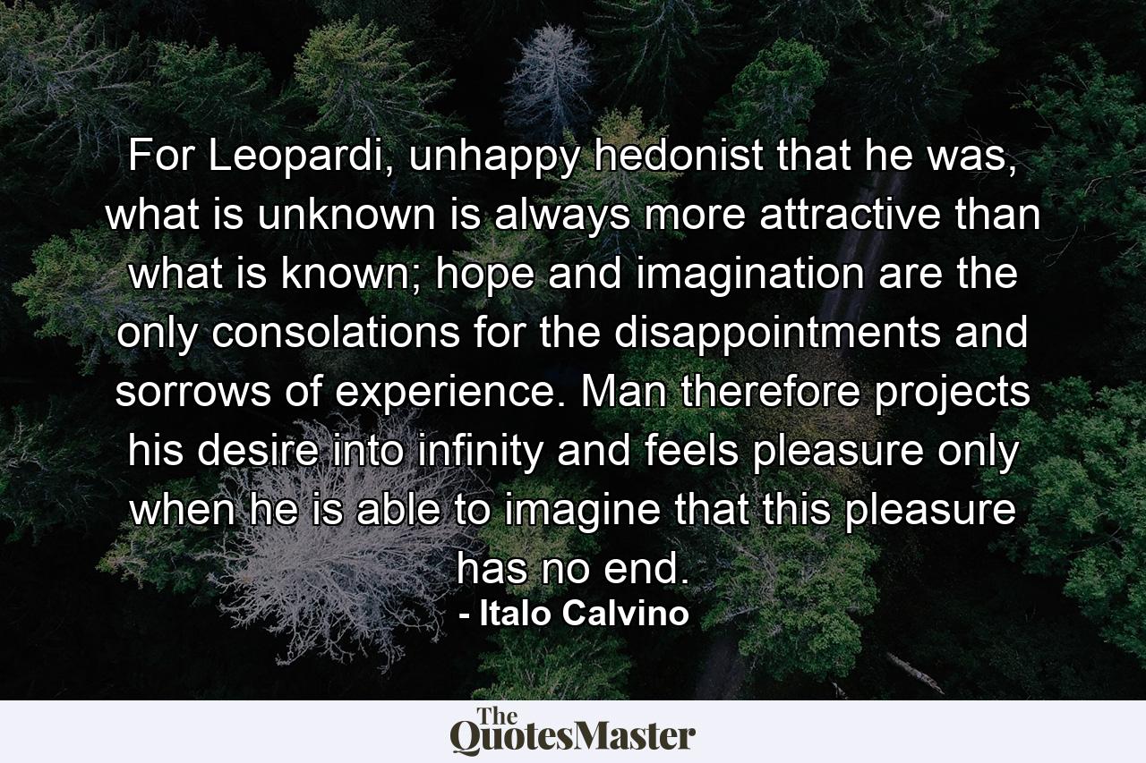 For Leopardi, unhappy hedonist that he was, what is unknown is always more attractive than what is known; hope and imagination are the only consolations for the disappointments and sorrows of experience. Man therefore projects his desire into infinity and feels pleasure only when he is able to imagine that this pleasure has no end. - Quote by Italo Calvino