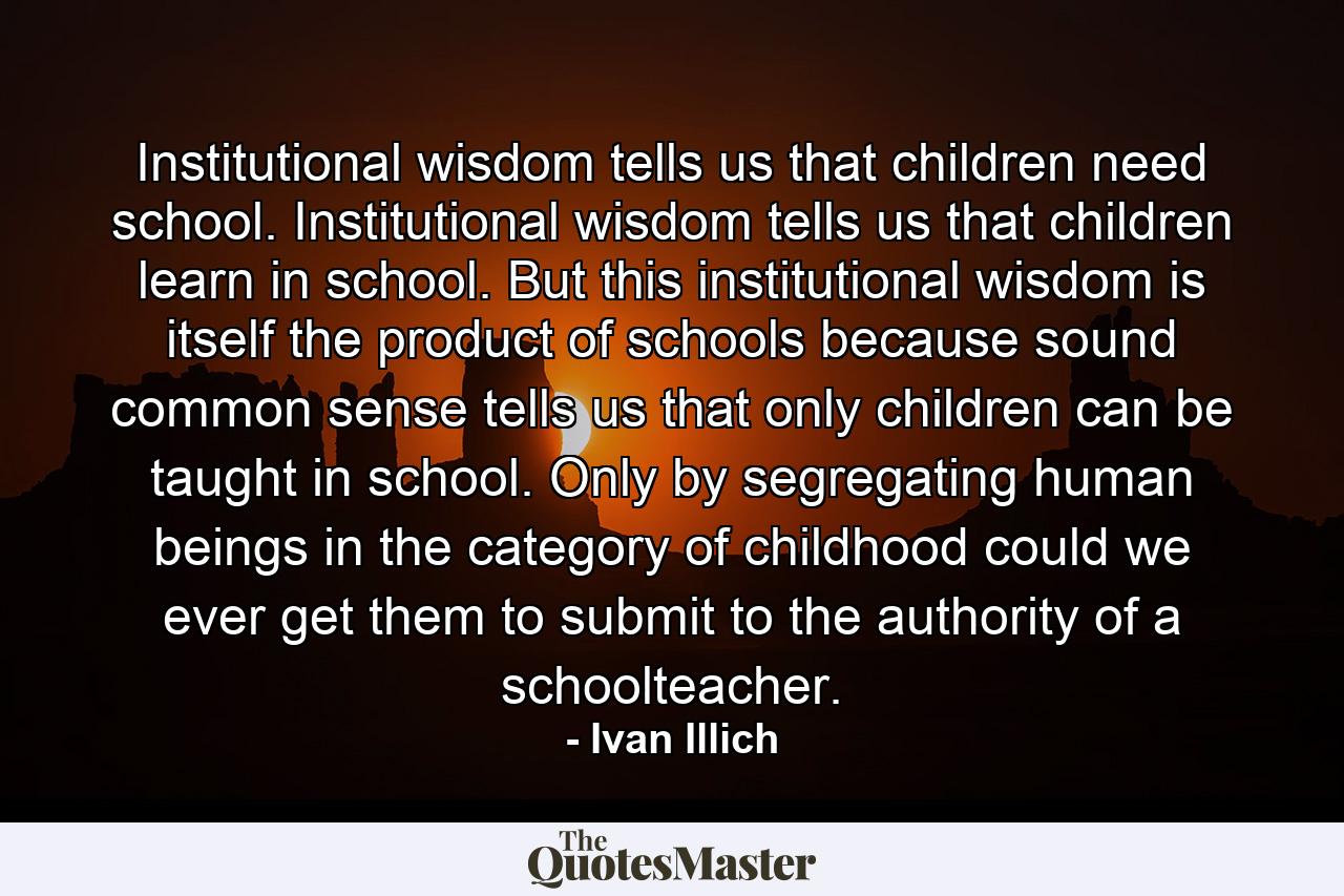 Institutional wisdom tells us that children need school. Institutional wisdom tells us that children learn in school. But this institutional wisdom is itself the product of schools because sound common sense tells us that only children can be taught in school. Only by segregating human beings in the category of childhood could we ever get them to submit to the authority of a schoolteacher. - Quote by Ivan Illich