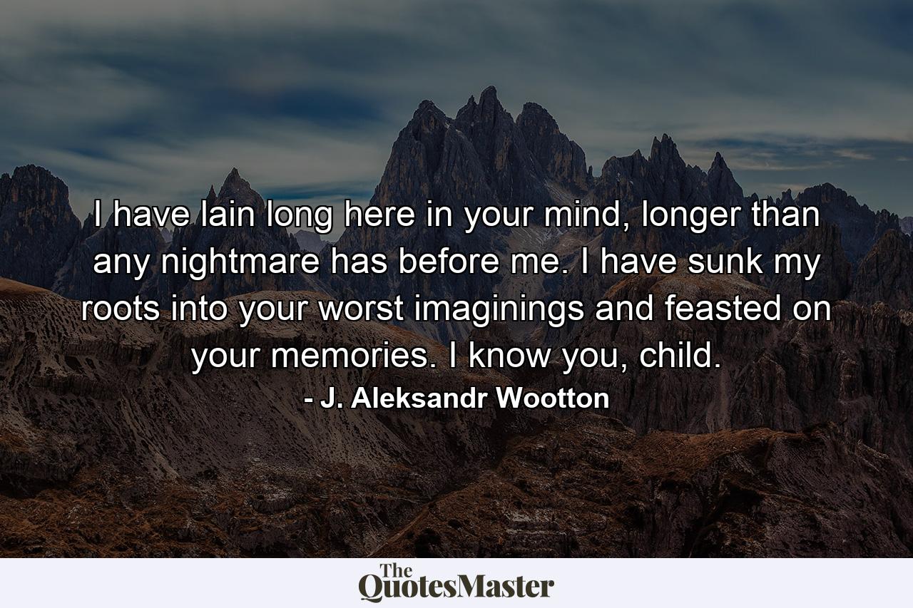 I have lain long here in your mind, longer than any nightmare has before me. I have sunk my roots into your worst imaginings and feasted on your memories. I know you, child. - Quote by J. Aleksandr Wootton