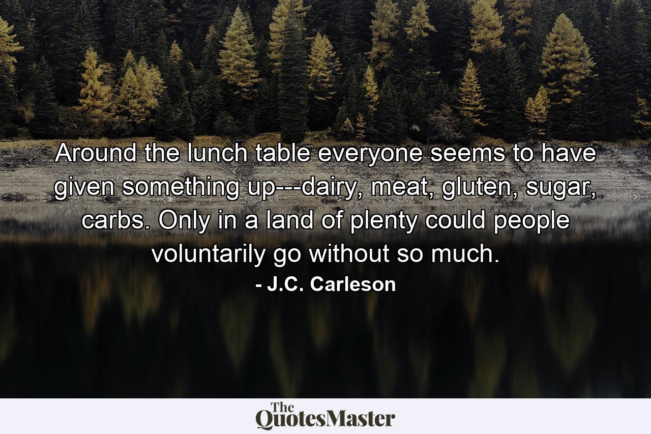 Around the lunch table everyone seems to have given something up---dairy, meat, gluten, sugar, carbs. Only in a land of plenty could people voluntarily go without so much. - Quote by J.C. Carleson