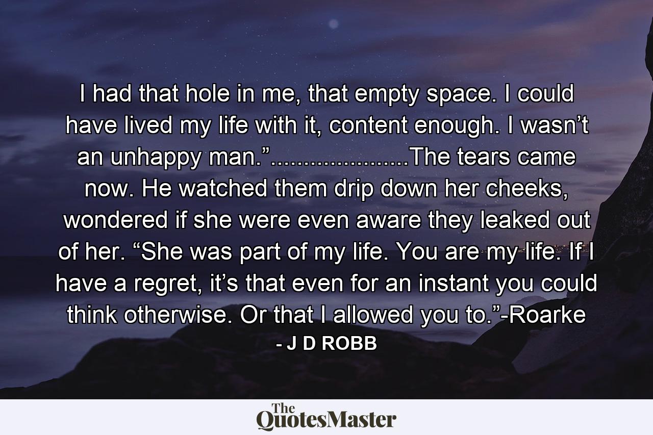 I had that hole in me, that empty space. I could have lived my life with it, content enough. I wasn’t an unhappy man.”.....................The tears came now. He watched them drip down her cheeks, wondered if she were even aware they leaked out of her. “She was part of my life. You are my life. If I have a regret, it’s that even for an instant you could think otherwise. Or that I allowed you to.”-Roarke - Quote by J D ROBB