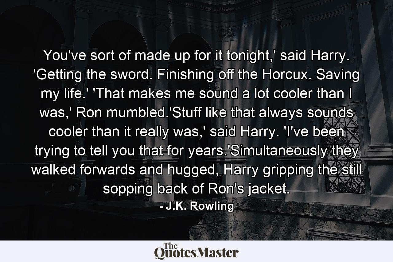 You've sort of made up for it tonight,' said Harry. 'Getting the sword. Finishing off the Horcux. Saving my life.' 'That makes me sound a lot cooler than I was,' Ron mumbled.'Stuff like that always sounds cooler than it really was,' said Harry. 'I've been trying to tell you that for years.'Simultaneously they walked forwards and hugged, Harry gripping the still sopping back of Ron's jacket. - Quote by J.K. Rowling