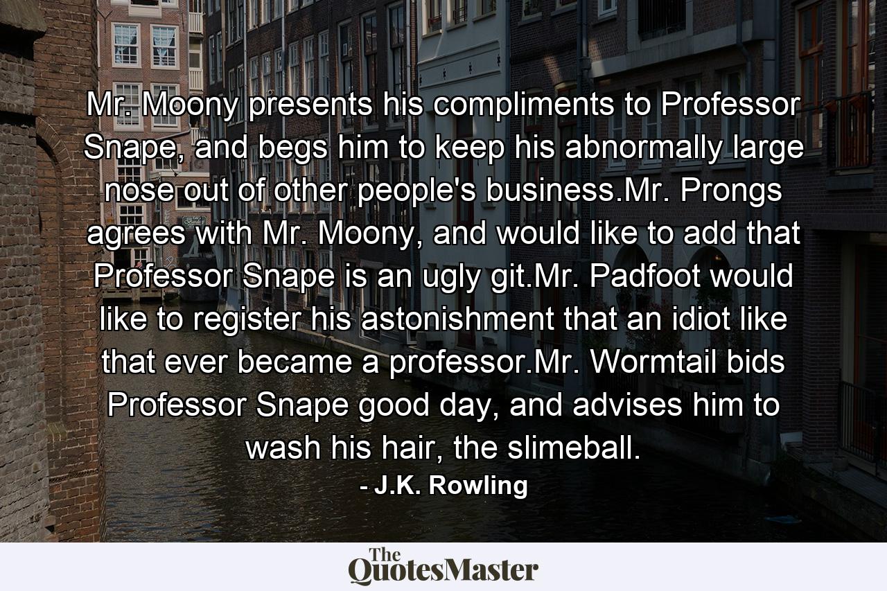 Mr. Moony presents his compliments to Professor Snape, and begs him to keep his abnormally large nose out of other people's business.Mr. Prongs agrees with Mr. Moony, and would like to add that Professor Snape is an ugly git.Mr. Padfoot would like to register his astonishment that an idiot like that ever became a professor.Mr. Wormtail bids Professor Snape good day, and advises him to wash his hair, the slimeball. - Quote by J.K. Rowling